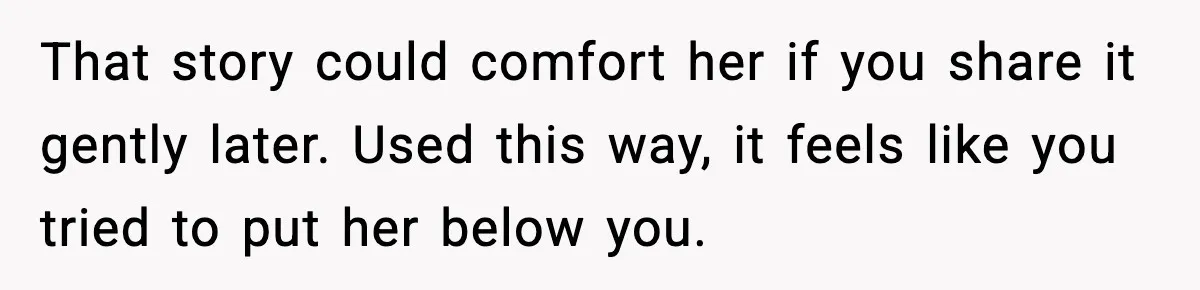 Sister In Law Says “You Don’t Understand My Loss,” Then Hears About Four Miscarriages That story could comfort her if you share it gently later. Used this way, it feels like you tried to put her below you.
