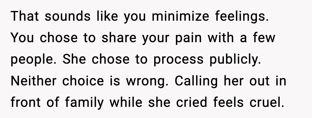 Sister In Law Says “You Don’t Understand My Loss,” Then Hears About Four Miscarriages That sounds like you minimize feelings. You chose to share your pain with a few people. She chose to process publicly. Neither choice is wrong. Calling her out in front...