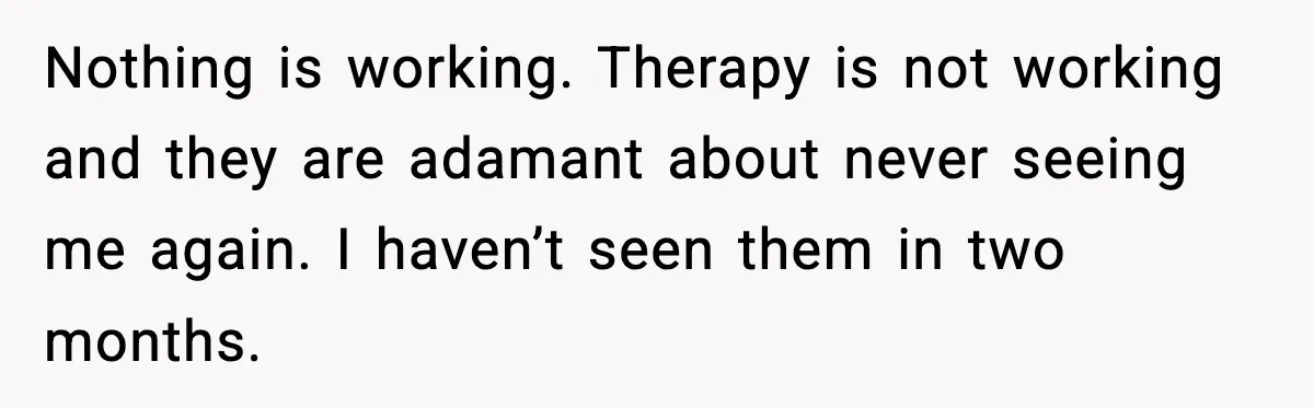 Daughters Said “We’ll Never See You Again” If Mom Leaves Dad Nothing is working. Therapy is not working and they are adamant about never seeing me again. I haven’t seen them in two months.