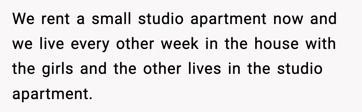 Daughters Said “We’ll Never See You Again” If Mom Leaves Dad We rent a small studio apartment now and we live every other week in the house with the girls and the other lives in the studio apartment.