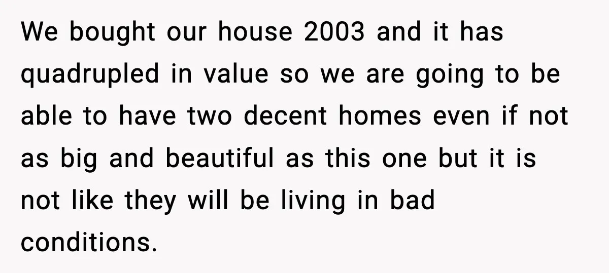 Daughters Said “We’ll Never See You Again” If Mom Leaves Dad We bought our house 2003 and it has quadrupled in value so we are going to be able to have two decent homes even if not as big and beautiful...