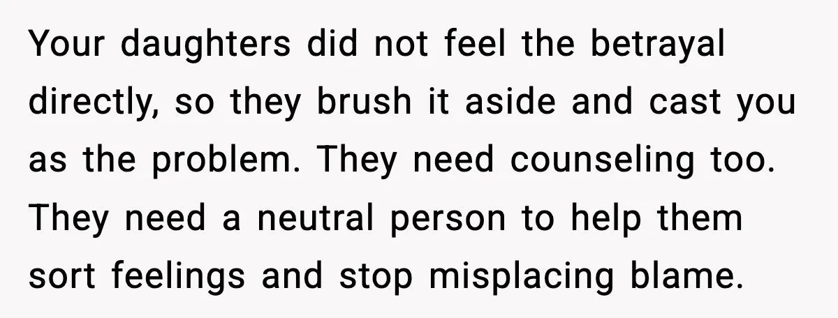 Daughters Said “We’ll Never See You Again” If Mom Leaves Dad Your daughters did not feel the betrayal directly, so they brush it aside and cast you as the problem. They need counseling too. They need a neutral person to help...