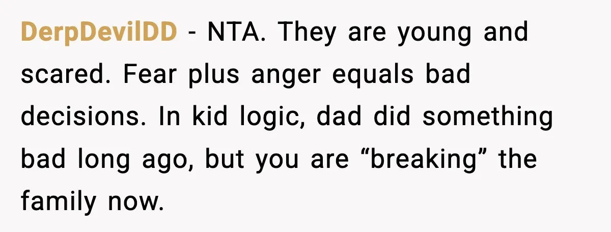 Daughters Said “We’ll Never See You Again” If Mom Leaves Dad DerpDevilDD - NTA. They are young and scared. Fear plus anger equals bad decisions. In kid logic, dad did something bad long ago, but you are “breaking” the family now.