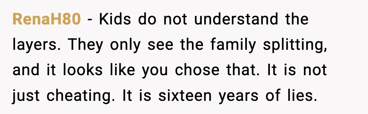 Daughters Said “We’ll Never See You Again” If Mom Leaves Dad RenaH80 - Kids do not understand the layers. They only see the family splitting, and it looks like you chose that. It is not just cheating. It is sixteen years...