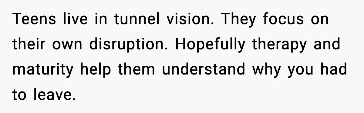 Daughters Said “We’ll Never See You Again” If Mom Leaves Dad Teens live in tunnel vision. They focus on their own disruption. Hopefully therapy and maturity help them understand why you had to leave.