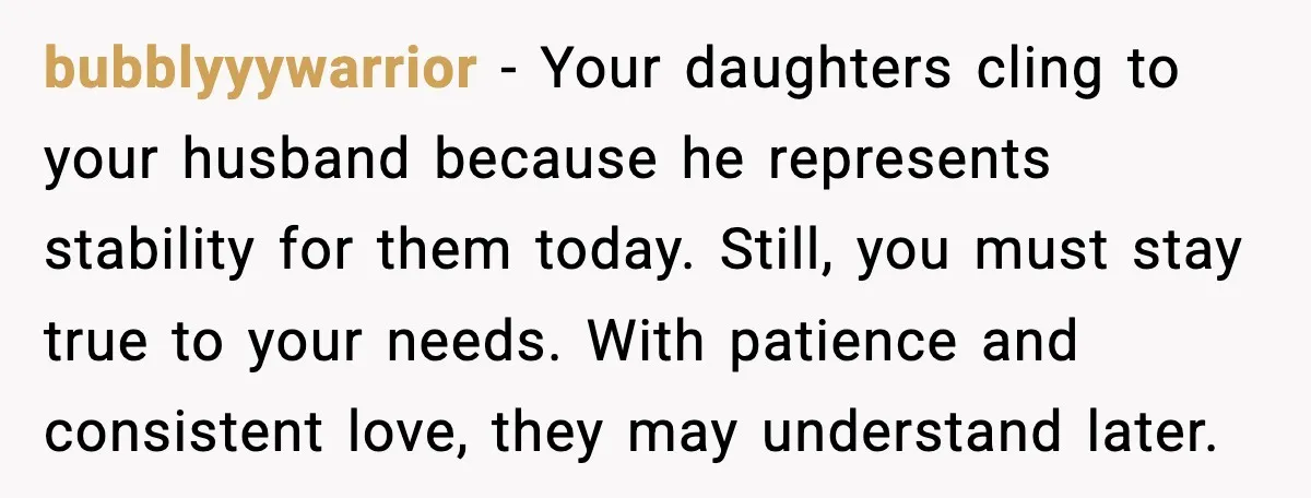 Daughters Said “We’ll Never See You Again” If Mom Leaves Dad bubblyyywarrior - Your daughters cling to your husband because he represents stability for them today. Still, you must stay true to your needs. With patience and consistent love, they may...