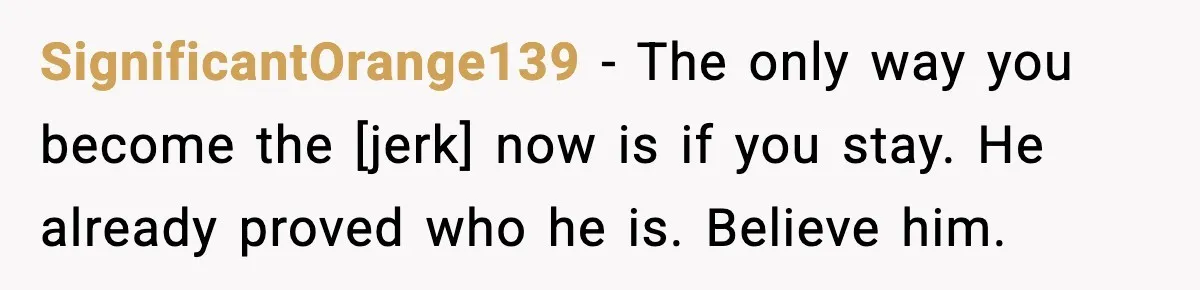 SignificantOrange139 - The only way you become the [jerk] now is if you stay. He already proved who he is. Believe him.
