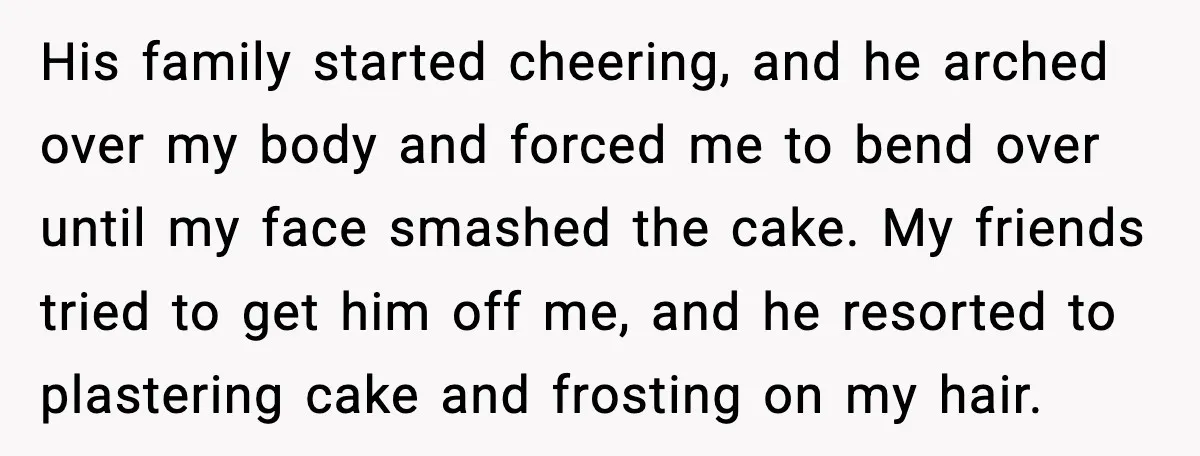 He Forced Her Face Into The Cake For Laughs, She Ended The Party And The Relationship His family started cheering, and he arched over my body and forced me to bend over until my face smashed the cake. My friends tried to get him off me,...