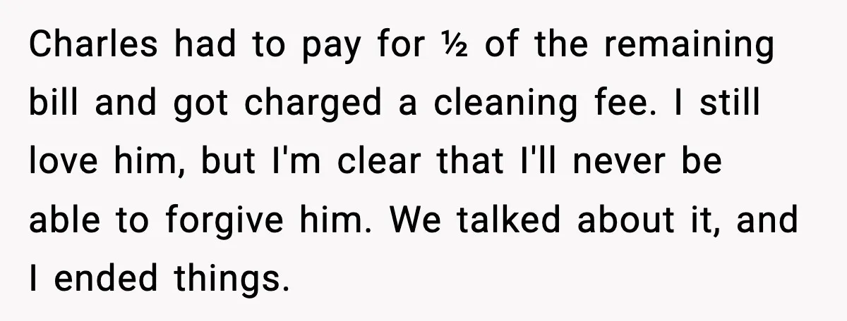 He Forced Her Face Into The Cake For Laughs, She Ended The Party And The Relationship Charles had to pay for ½ of the remaining bill and got charged a cleaning fee. I still love him, but I'm clear that I'll never be able to forgive...