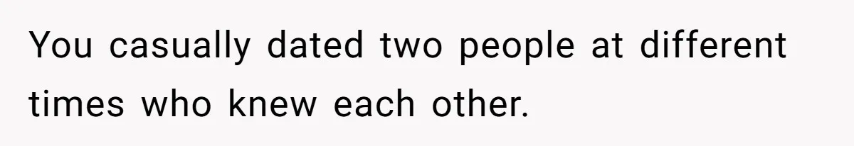 Boyfriend Insults Girlfriend’s Past In Front Of Friends, Shocked When She Leaves With His Gift You casually dated two people at different times who knew each other.