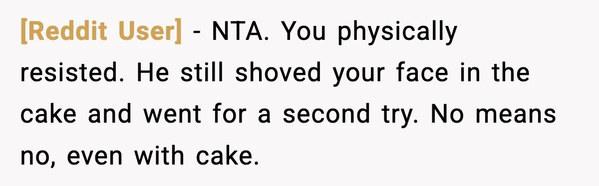 [Reddit User] - NTA. You physically resisted. He still shoved your face in the cake and went for a second try. No means no, even with cake.