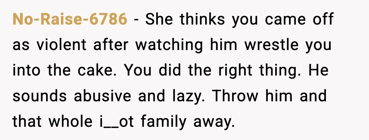 He Forced Her Face Into The Cake For Laughs, She Ended The Party And The Relationship No-Raise-6786 - She thinks you came off as violent after watching him wrestle you into the cake. You did the right thing. He sounds abusive and lazy. Throw him and...