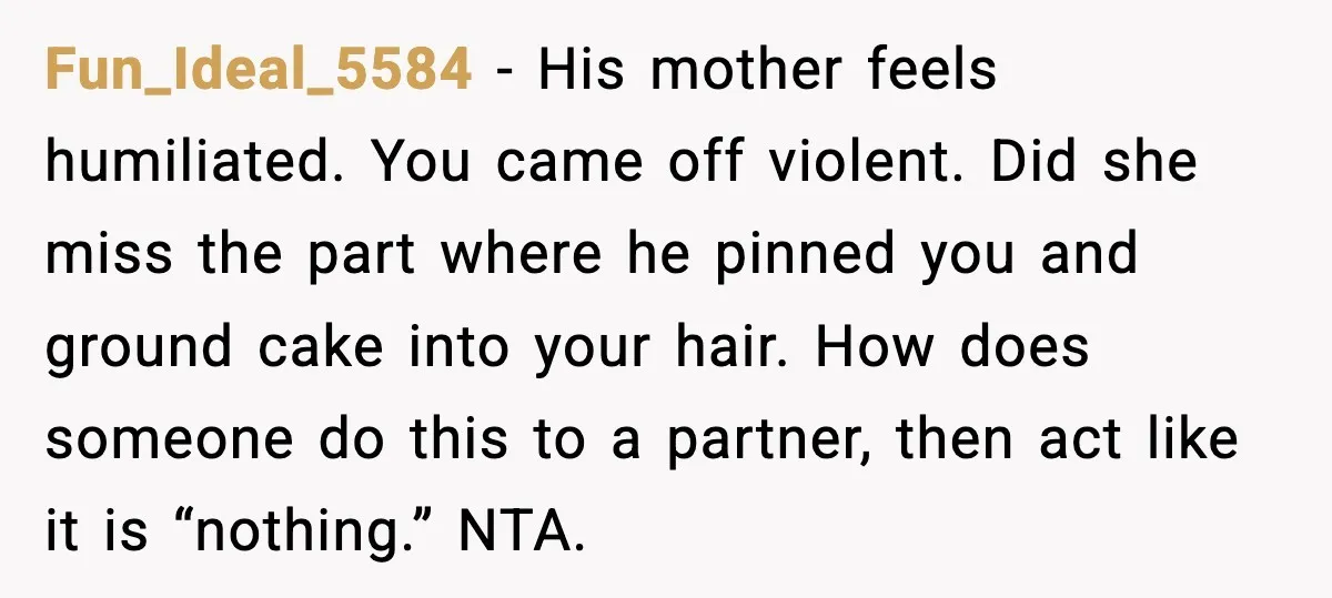 He Forced Her Face Into The Cake For Laughs, She Ended The Party And The Relationship Fun_Ideal_5584 - His mother feels humiliated. You came off violent. Did she miss the part where he pinned you and ground cake into your hair. How does someone do this...