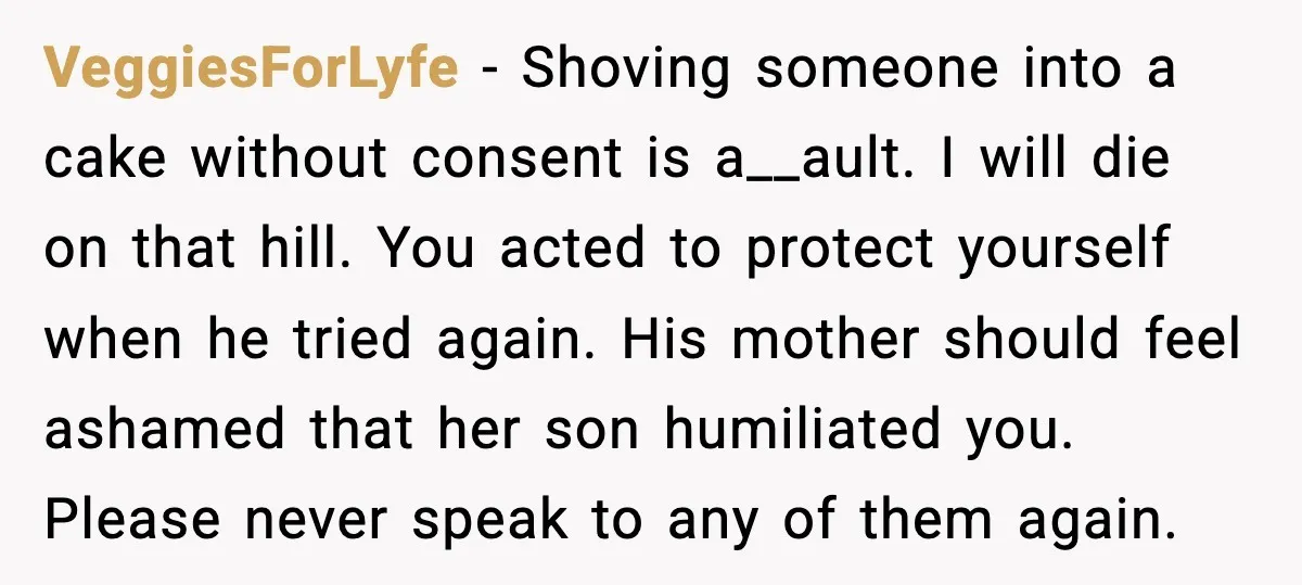 He Forced Her Face Into The Cake For Laughs, She Ended The Party And The Relationship VeggiesForLyfe - Shoving someone into a cake without consent is a__ault. I will die on that hill. You acted to protect yourself when he tried again. His mother should feel...