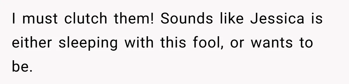 Boyfriend Insults Girlfriend’s Past In Front Of Friends, Shocked When She Leaves With His Gift I must clutch them! Sounds like Jessica is either sleeping with this fool, or wants to be.