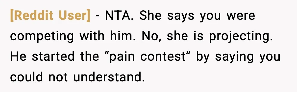 [Reddit User] - NTA. She says you were competing with him. No, she is projecting. He started the “pain contest” by saying you could not understand.