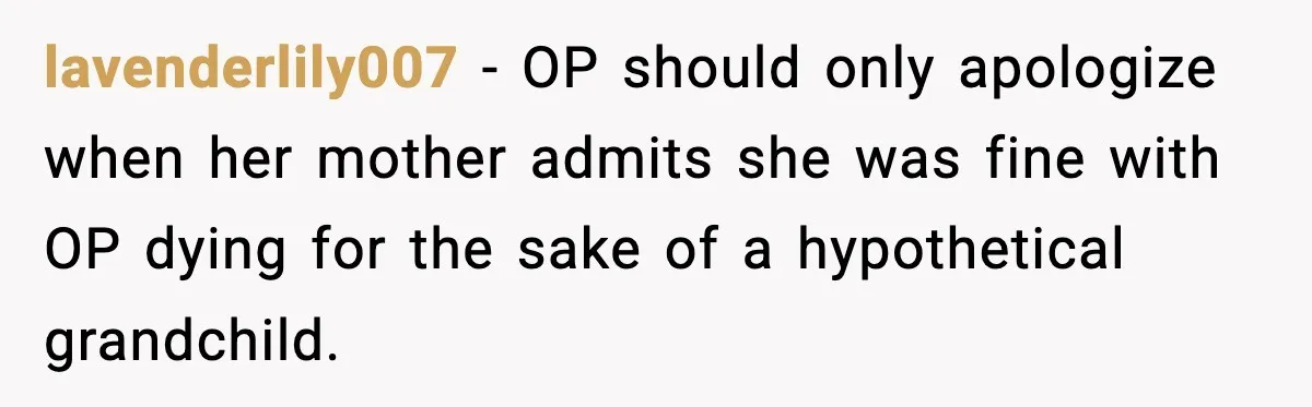 She Lost Her Ability to Have Children. Her Mom Said It Was “Good for Families.” lavenderlily007 - OP should only apologize when her mother admits she was fine with OP dying for the sake of a hypothetical grandchild.
