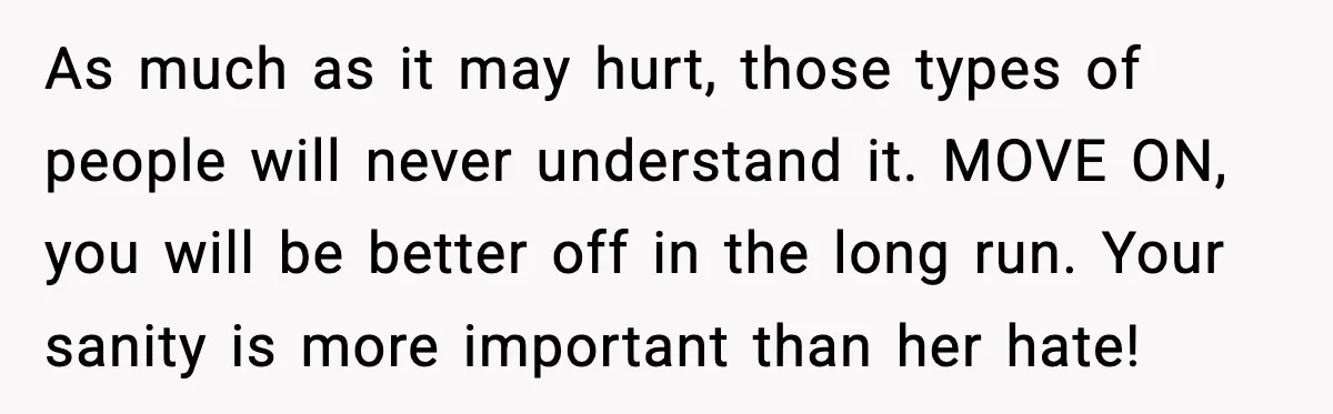 She Lost Her Ability to Have Children. Her Mom Said It Was “Good for Families.” As much as it may hurt, those types of people will never understand it. MOVE ON, you will be better off in the long run. Your sanity is more important...