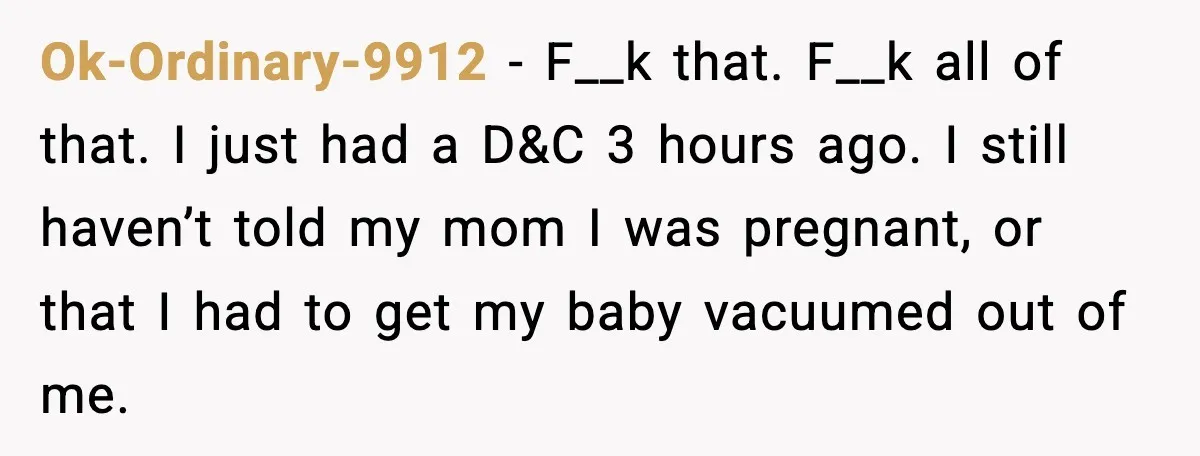 She Lost Her Ability to Have Children. Her Mom Said It Was “Good for Families.” Ok-Ordinary-9912 - F__k that. F__k all of that. I just had a D&C 3 hours ago. I still haven’t told my mom I was pregnant, or that I had to...