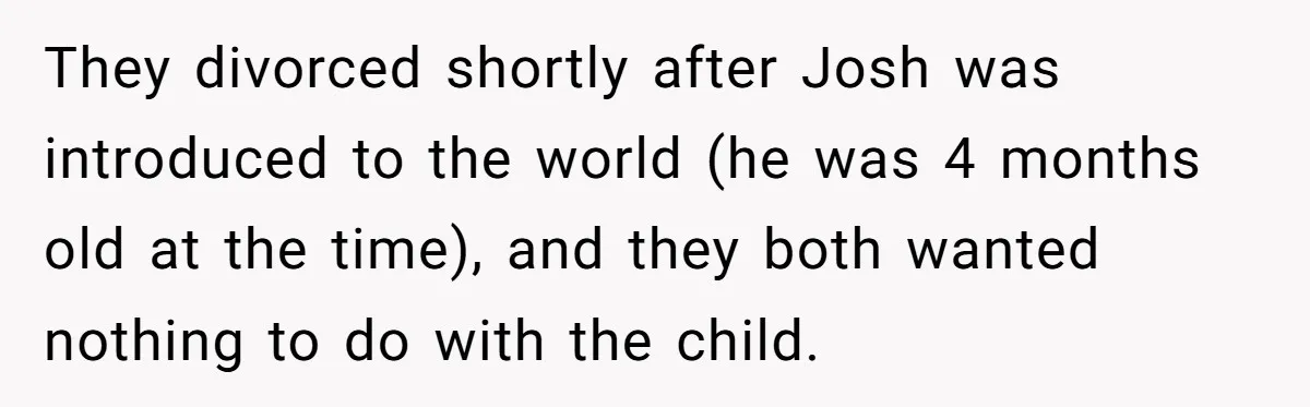 Brother Raises Abandoned Sibling, Now Everyone’s Mad The Kid Calls Him “Dad” They divorced shortly after Josh was introduced to the world (he was 4 months old at the time), and they both wanted nothing to do with the child.