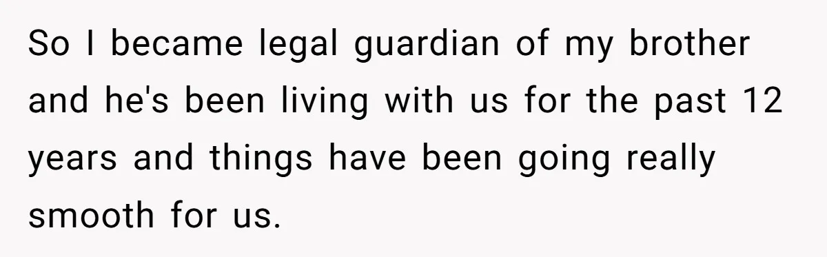 Brother Raises Abandoned Sibling, Now Everyone’s Mad The Kid Calls Him “Dad” So I became legal guardian of my brother and he's been living with us for the past 12 years and things have been going really smooth for us.
