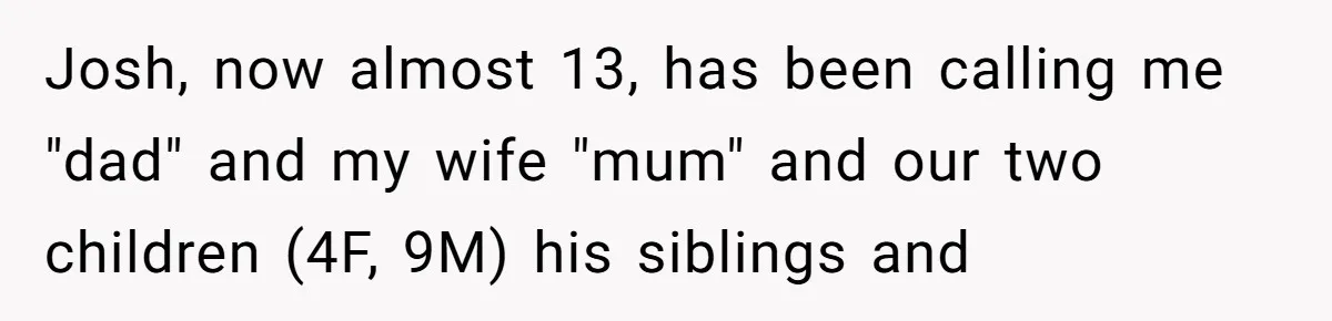 Brother Raises Abandoned Sibling, Now Everyone’s Mad The Kid Calls Him “Dad” Josh, now almost 13, has been calling me "dad" and my wife "mum" and our two children (4F, 9M) his siblings and