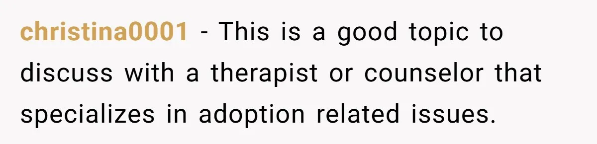 Brother Raises Abandoned Sibling, Now Everyone’s Mad The Kid Calls Him “Dad” christina0001 − This is a good topic to discuss with a therapist or counselor that specializes in adoption related issues.