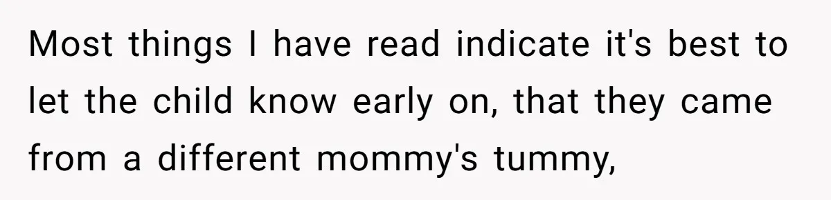 Brother Raises Abandoned Sibling, Now Everyone’s Mad The Kid Calls Him “Dad” Most things I have read indicate it's best to let the child know early on, that they came from a different mommy's tummy,