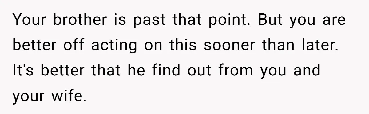 Brother Raises Abandoned Sibling, Now Everyone’s Mad The Kid Calls Him “Dad” Your brother is past that point. But you are better off acting on this sooner than later. It's better that he find out from you and your wife.