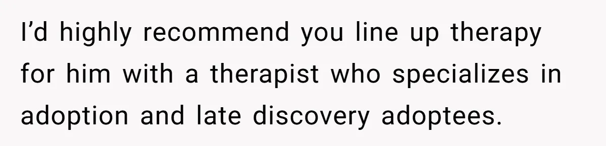 Brother Raises Abandoned Sibling, Now Everyone’s Mad The Kid Calls Him “Dad” I’d highly recommend you line up therapy for him with a therapist who specializes in adoption and late discovery adoptees.