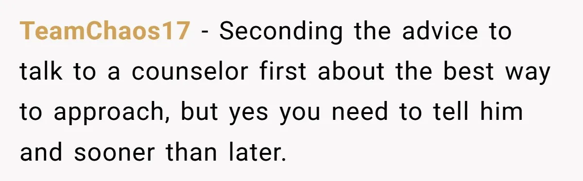 Brother Raises Abandoned Sibling, Now Everyone’s Mad The Kid Calls Him “Dad” TeamChaos17 − Seconding the advice to talk to a counselor first about the best way to approach, but yes you need to tell him and sooner than later.