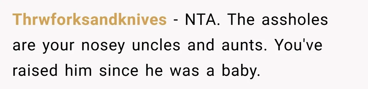 Brother Raises Abandoned Sibling, Now Everyone’s Mad The Kid Calls Him “Dad” Thrwforksandknives − NTA. The assholes are your nosey uncles and aunts. You've raised him since he was a baby.