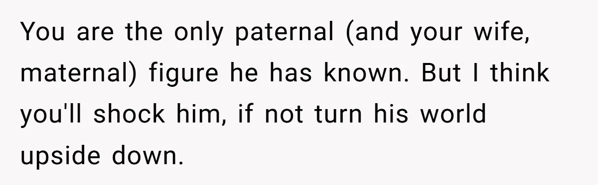Brother Raises Abandoned Sibling, Now Everyone’s Mad The Kid Calls Him “Dad” You are the only paternal (and your wife, maternal) figure he has known. But I think you'll shock him, if not turn his world upside down.