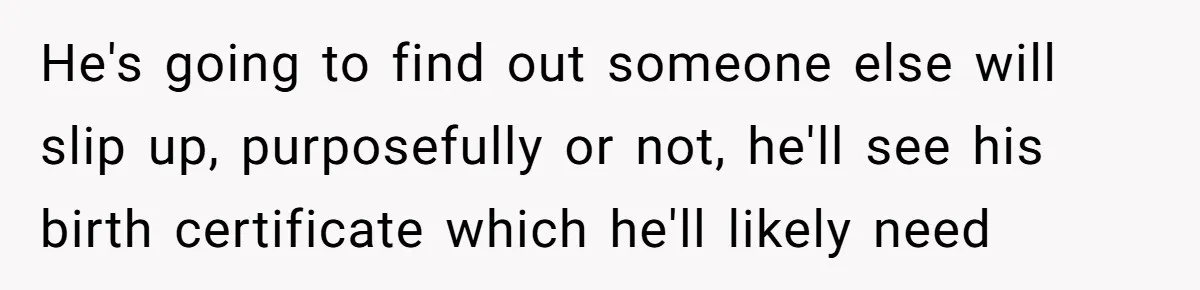 Brother Raises Abandoned Sibling, Now Everyone’s Mad The Kid Calls Him “Dad” He's going to find out someone else will slip up, purposefully or not, he'll see his birth certificate which he'll likely need