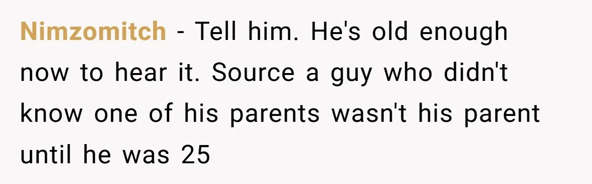 Brother Raises Abandoned Sibling, Now Everyone’s Mad The Kid Calls Him “Dad” Nimzomitch − Tell him. He's old enough now to hear it. Source a guy who didn't know one of his parents wasn't his parent until he was 25
