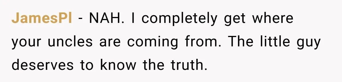 Brother Raises Abandoned Sibling, Now Everyone’s Mad The Kid Calls Him “Dad” JamesPl − NAH. I completely get where your uncles are coming from. The little guy deserves to know the truth.