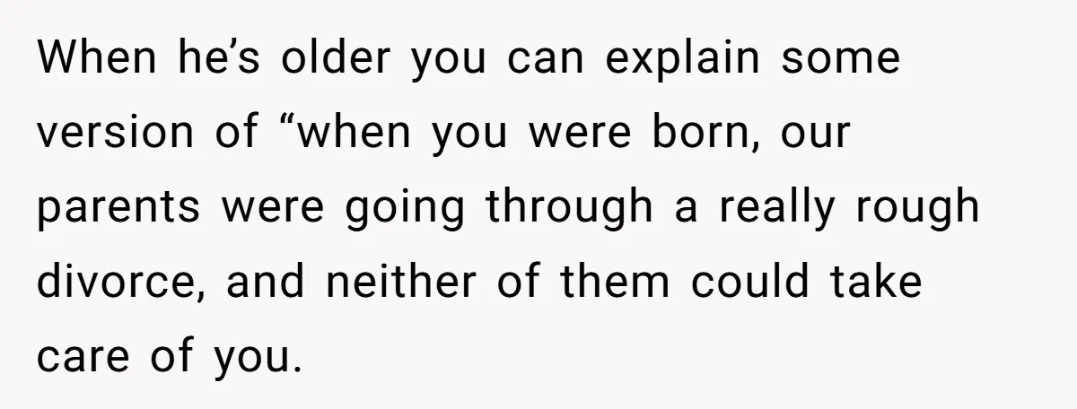 Brother Raises Abandoned Sibling, Now Everyone’s Mad The Kid Calls Him “Dad” When he’s older you can explain some version of “when you were born, our parents were going through a really rough divorce, and neither of them could take care of...
