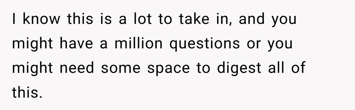 Brother Raises Abandoned Sibling, Now Everyone’s Mad The Kid Calls Him “Dad” I know this is a lot to take in, and you might have a million questions or you might need some space to digest all of this.