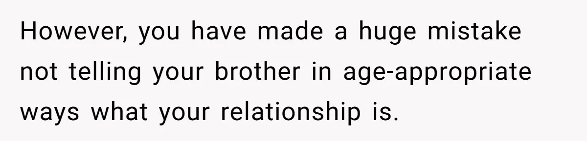 Brother Raises Abandoned Sibling, Now Everyone’s Mad The Kid Calls Him “Dad” However, you have made a huge mistake not telling your brother in age-appropriate ways what your relationship is.