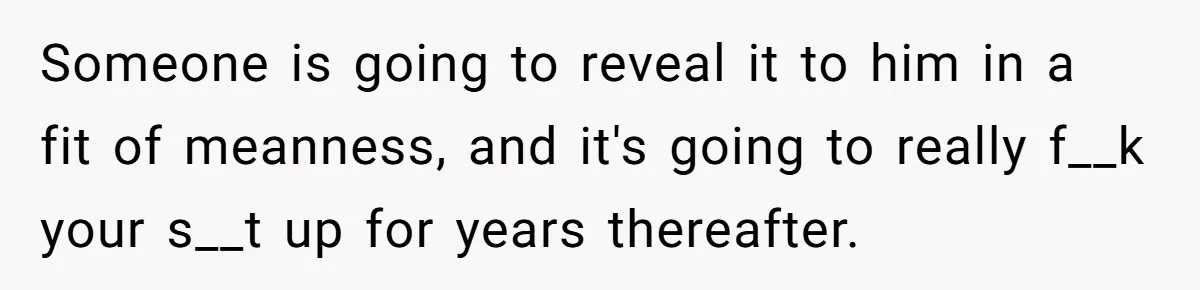 Brother Raises Abandoned Sibling, Now Everyone’s Mad The Kid Calls Him “Dad” Someone is going to reveal it to him in a fit of meanness, and it's going to really f__k your s__t up for years thereafter.