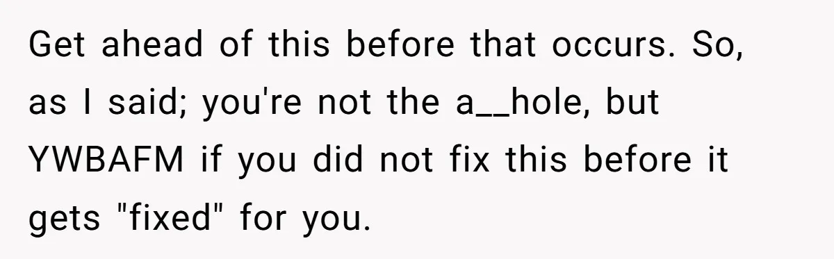 Brother Raises Abandoned Sibling, Now Everyone’s Mad The Kid Calls Him “Dad” Get ahead of this before that occurs. So, as I said; you're not the a__hole, but YWBAFM if you did not fix this before it gets "fixed" for you.