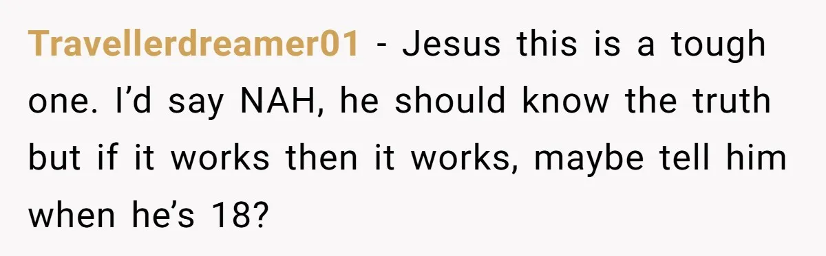 Brother Raises Abandoned Sibling, Now Everyone’s Mad The Kid Calls Him “Dad” Travellerdreamer01 − Jesus this is a tough one. I’d say NAH, he should know the truth but if it works then it works, maybe tell him when he’s 18?