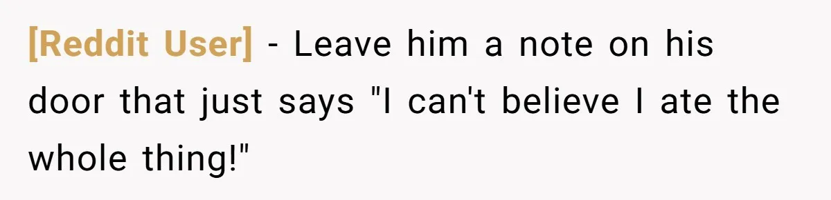 [Reddit User] − Leave him a note on his door that just says "I can't believe I ate the whole thing!"