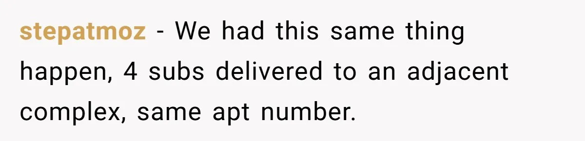 Man Steals Neighbor’s $60 Groceries, Gets His $24 Pizza “Returned” In Savage Revenge stepatmoz − We had this same thing happen, 4 subs delivered to an adjacent complex, same apt number.