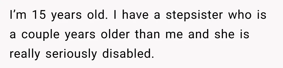 Stepdaughter Refuses To Help With Disabled Stepsister, Says It’s Not Her Problem – Is She A Jerk? I’m 15 years old. I have a stepsister who is a couple years older than me and she is really seriously disabled.
