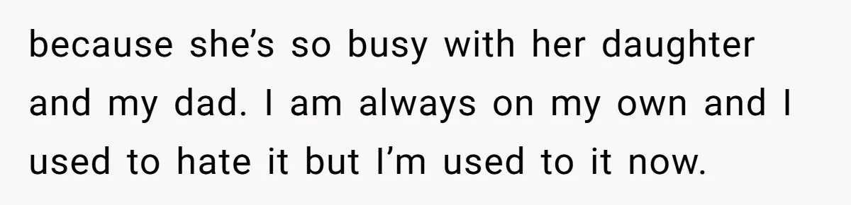 Stepdaughter Refuses To Help With Disabled Stepsister, Says It’s Not Her Problem – Is She A Jerk? because she’s so busy with her daughter and my dad. I am always on my own and I used to hate it but I’m used to it now.