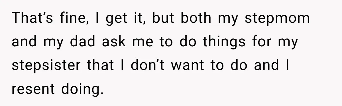 Stepdaughter Refuses To Help With Disabled Stepsister, Says It’s Not Her Problem – Is She A Jerk? That’s fine, I get it, but both my stepmom and my dad ask me to do things for my stepsister that I don’t want to do and I resent doing.