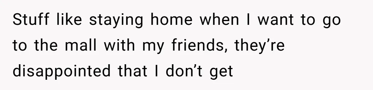 Stepdaughter Refuses To Help With Disabled Stepsister, Says It’s Not Her Problem – Is She A Jerk? Stuff like staying home when I want to go to the mall with my friends, they’re disappointed that I don’t get