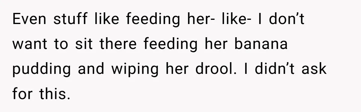 Stepdaughter Refuses To Help With Disabled Stepsister, Says It’s Not Her Problem – Is She A Jerk? Even stuff like feeding her- like- I don’t want to sit there feeding her banana pudding and wiping her drool. I didn’t ask for this.