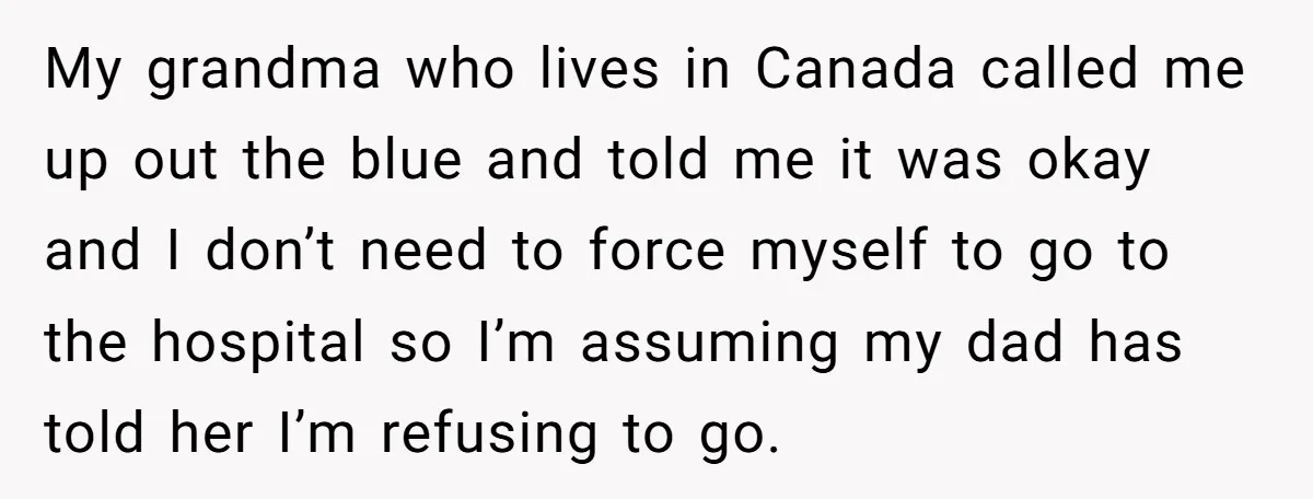 Stepdaughter Refuses To Help With Disabled Stepsister, Says It’s Not Her Problem – Is She A Jerk? My grandma who lives in Canada called me up out the blue and told me it was okay and I don’t need to force myself to go to the hospital...
